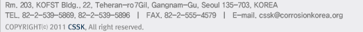 Rm. 203, KOFST Bldg., (635-4, Yeoksam-Dong)22, 7Gil, Teheran-ro, Gangnam-Gu, Seoul 135-703, KOREA TEL. 82-2-539-5869, 82-2-539-5896   |   FAX. 82-2-555-4579   |   E-mail. cssk@corrosionkorea.org
			COPYRIGHT⒞ 2011 CSSK, All right reserved.